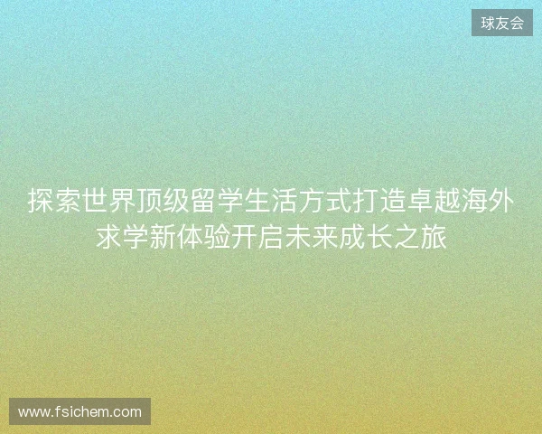 探索世界顶级留学生活方式打造卓越海外求学新体验开启未来成长之旅