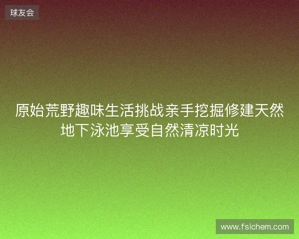 原始荒野趣味生活挑战亲手挖掘修建天然地下泳池享受自然清凉时光